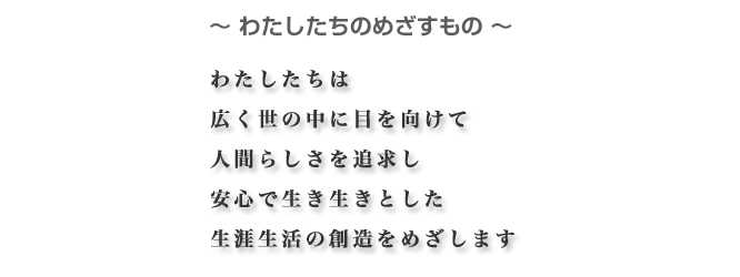〜わたしたちのめざすもの〜わたしたちは広く世の中に目を向けて人間らしさを追求し安心で生き生きとした生涯生活の創造をめざします
